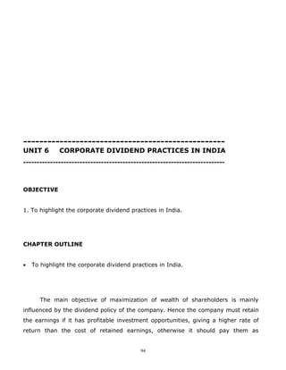 --------------------------------------------------
UNIT 6        CORPORATE DIVIDEND PRACTICES IN INDIA
---------------------------------------------------------------------------



OBJECTIVE


1. To highlight the corporate dividend practices in India.




CHAPTER OUTLINE


•   To highlight the corporate dividend practices in India.




       The main objective of maximization of wealth of shareholders is mainly
influenced by the dividend policy of the company. Hence the company must retain
the earnings if it has profitable investment opportunities, giving a higher rate of
return than the cost of retained earnings, otherwise it should pay them as


                                           94
 