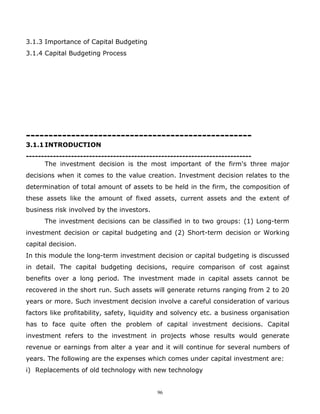3.1.3 Importance of Capital Budgeting
3.1.4 Capital Budgeting Process




--------------------------------------------------
3.1.1 INTRODUCTION
---------------------------------------------------------------------------
      The investment decision is the most important of the firm's three major
decisions when it comes to the value creation. Investment decision relates to the
determination of total amount of assets to be held in the firm, the composition of
these assets like the amount of fixed assets, current assets and the extent of
business risk involved by the investors.
      The investment decisions can be classified in to two groups: (1) Long-term
investment decision or capital budgeting and (2) Short-term decision or Working
capital decision.
In this module the long-term investment decision or capital budgeting is discussed
in detail. The capital budgeting decisions, require comparison of cost against
benefits over a long period. The investment made in capital assets cannot be
recovered in the short run. Such assets will generate returns ranging from 2 to 20
years or more. Such investment decision involve a careful consideration of various
factors like profitability, safety, liquidity and solvency etc. a business organisation
has to face quite often the problem of capital investment decisions. Capital
investment refers to the investment in projects whose results would generate
revenue or earnings from alter a year and it will continue for several numbers of
years. The following are the expenses which comes under capital investment are:
i) Replacements of old technology with new technology


                                           96
 