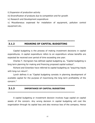 ii) Expansion of production activity
iii) Diversification of products due to competition and for growth
iv) Research and Development expenditure
v) Miscellaneous    expensed    for    installation of   equipment,   pollution   control
equipment etc.




--------------------------------------------------
3.1.2              MEANING OF CAPITAL BUDGETING
---------------------------------------------------------------------------

      Capital budgeting is the process of making investment decisions in capital
expenditures. A capital expenditure refers to an expenditure whose benefits are
expected be received over period of time exceeding one year.
      Charles T. Horngreen has defined capital budgeting as, "Capital budgeting is
long term planning for making and financing proposed capital outlays".
      Richard and Greenlaw have referred to capital budgeting as "acquiring inputs
with long-run return".
      Lynch defines it as "Capital budgeting consists in planning development of
available capital for the purpose of maximising the long term profitability of the
concern."

--------------------------------------------------
3.1.3              IMPORTANCE OF CAPITAL BUDGETING
---------------------------------------------------------------------------


      A capital budgeting or investment decision involves huge capital on capital
assets of the concern. Any wrong decision in capital budgeting will cost the
organisation through its capital loss and also revenue loss of the company. Hence




                                            97
 