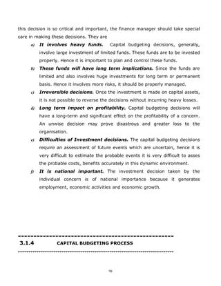this decision is so critical and important, the finance manager should take special
care in making these decisions. They are
      a)   It involves heavy funds.         Capital budgeting decisions, generally,
           involve large investment of limited funds. These funds are to be invested
           properly. Hence it is important to plan and control these funds.
      b)   These funds will have long term implications. Since the funds are
           limited and also involves huge investments for long term or permanent
           basis. Hence it involves more risks, it should be properly managed.
      c)   Irreversible decisions. Once the investment is made on capital assets,
           it is not possible to reverse the decisions without incurring heavy losses.
      d)   Long term impact on profitability. Capital budgeting decisions will
           have a long-term and significant effect on the profitability of a concern.
           An unwise decision may prove disastrous and greater loss to the
           organisation.
      e)   Difficulties of Investment decisions. The capital budgeting decisions
           require an assessment of future events which are uncertain, hence it is
           very difficult to estimate the probable events it is very difficult to asses
           the probable costs, benefits accurately in this dynamic environment.
      f)   It is national important. The investment decision taken by the
           individual concern is of national importance because it generates
           employment, economic activities and economic growth.




--------------------------------------------------
3.1.4              CAPITAL BUDGETING PROCESS
---------------------------------------------------------------------------



                                           98
 