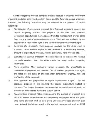 Capital budgeting involves complex process because it involves investment
of current funds for achieving benefit in future and the future is always uncertain.
However, the following procedure may be adopted in the process of capital
budgeting:
1)    Identification of Investment proposal. It is first and important stage in the
      capital budgeting process. The proposal or the idea bout potential
      investment opportunities may originate from top management or may come
      from the any part of organisation structure. The ideas are analysed by the
      departmental head in the light of the corporate objectives and strategies.
2)    Screening the proposals. Each proposal received by the department is
      screened      from various angles to see whether it is technically feasible,
      amount of expenditure involved, returns generated, risks involved etc.,

3)    Evaluation of various proposals. the next stage is to evaluate the various
      proposals received from the departments by using capital budgeting
      techniques.
4)    Fixing priorities. After evaluating various proposals, the unprofitable or
      uneconomical proposals are rejected. Out of selected proposals once again
      are listed on the basis of priorities after considering urgency, risk and
      profitability of the proposal.
5)    Final approval and preparation of capital expenditure budget.         For the
      approved proposal in the meeting the capital expenditure budget is
      prepared. This budget lays down the amount of estimated expenditure to be
      incurred on fixed assets during the budget period.
6)    Implementing proposal. While implementing the project or proposal, it is
      better to assign responsibilities for completing the project within the given
      time frame and cost limit so as to avoid unnecessary delays and cost over
      runs. Network techniques used in the project management such as PERT




                                          99
 