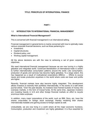 TITLE: PRINCIPLES OF INTERNATIONAL FINANCE




                                          PART I


1.0    INTRODUCTION TO INTERNATIONAL FINANCIAL MANAGEMENT

What is International Financial Management?

This is concerned with financial management in an international setting.

Financial management in general terms is mainly concerned with how to optimally make
various corporate financial decisions, such as those pertaining to:-
• Investment;
• Capital structures;
• Dividend policy; and
• Working capital management.

All the above decisions are with the view to achieving a set of given corporate
objectives.

We need international financial management because we are now turning in a highly
globalize and integrated world. Continued liberalization of international trade is certain
to further internationalize consumption patterns around the world. Like consumption,
production of goods and services has become highly globalize. To a large extent, this
has happened as a result of multinational corporations (MNCs) …. Efforts to source
inputs and locate production anywhere in the world where costs are lower and profits
are higher.

Recently, financial markets have also become highly integrated. This development
allows investors to diversify their portfolios internationally. In the words of a wall street
journal article, “Over the past decade, its investors have framed buckets of money into
overseas markets, in the form of mutual funds. At the same time, Japanese investors
are investing heavily in U.S and other foreign financial markets an effort to recycle
enormous trade surpluses.

In addition, many major corporations of the world, such as IBM, Sony, etc, have the
shares cross-listed on foreign stock exchange, thereby rendering their shares
internationally tradable and gaining access to foreign capital as well.

Undoubtedly, we are now living in a world where all the major economic functions.
Consumption, production and investment are highly globalised. It is thus essential for

                                             1
 