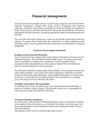 Financial management
You have learnt how to identify sources of school funds, budget for and secure the funds.
Financial management, amongst other things, involves recognizing and respecting
authorities, regulations and practices governing the receiving, keeping and spending of
funds. In this unit you will learn about the basic framework and mechanisms of financial
management and gain experience in applying appropriate financial management practices
and skills

You will realise that funds coming into a school are not entirely certain and are often not
adequate. To manage these limited funds, the school head, as a public employee and the
accounting officer, must be guided by the basic framework and mechanisms of financial
managment.

                        Framework for managing school funds

Keeping accurate financial information
You are expected to keep complete and accurate financial information and to present this
information properly. This information should include sources of revenue and accurate
entry of expenditure, avoiding errors or omissions as much as possible. Proper
presentation further demands that you always put any required financial information
under the correct heading and in the correct place.

The information should be arranged under broad headings, such as transport, and then put
under smaller headings, such as petrol and vehicle maintenance. Preferably you should
present the information under appropriate, clearly understood headings in a layout based
on the way in which education is actually provided. This will enable you to compare
costs of the range of services offered by the school.

Flexibility and freedom with responsibility
In managing school funds, you should enjoy some financial freedom and flexibility to
enable you consider a range of options. This demands a high sense of responsibility in
order to use the freedom and flexibility effectively.



Virement (switching expenditure)
In a school with a well-organised financial management system overall types of virement
can be applied. Under this system you, as the head of the school, can always agree with
the governing bodies to switch expenditure between one heading and another if they so
wish and if need be.
This depends on how you have prioritised the school services.
 