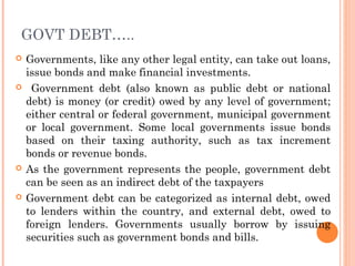 GOVT DEBT…..
   Governments, like any other legal entity, can take out loans,
    issue bonds and make financial investments.
    Government debt (also known as public debt or national
    debt) is money (or credit) owed by any level of government;
    either central or federal government, municipal government
    or local government. Some local governments issue bonds
    based on their taxing authority, such as tax increment
    bonds or revenue bonds.
   As the government represents the people, government debt
    can be seen as an indirect debt of the taxpayers
   Government debt can be categorized as internal debt, owed
    to lenders within the country, and external debt, owed to
    foreign lenders. Governments usually borrow by issuing
    securities such as government bonds and bills.
 
