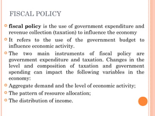FISCAL POLICY
 fiscal policy is the use of government expenditure and
  revenue collection (taxation) to influence the economy
 It refers to the use of the government budget to
  influence economic activity.
 The two main instruments of fiscal policy are
  government expenditure and taxation. Changes in the
  level and composition of taxation and government
  spending can impact the following variables in the
  economy:
 Aggregate demand and the level of economic activity;

 The pattern of resource allocation;

 The distribution of income.  
 