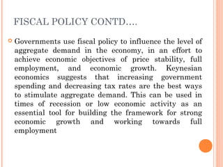 FISCAL POLICY CONTD….
   Governments use fiscal policy to influence the level of
    aggregate demand in the economy, in an effort to
    achieve economic objectives of price stability, full
    employment, and economic growth. Keynesian
    economics suggests that increasing government
    spending and decreasing tax rates are the best ways
    to stimulate aggregate demand. This can be used in
    times of recession or low economic activity as an
    essential tool for building the framework for strong
    economic growth and working towards full
    employment
 