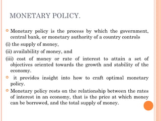 MONETARY POLICY.

  Monetary policy is the process by which the government,
   central bank, or monetary authority of a country controls
(i) the supply of money,
(ii) availability of money, and
(iii) cost of money or rate of interest to attain a set of
   objectives oriented towards the growth and stability of the
   economy.
 it provides insight into how to craft optimal monetary
   policy.
 Monetary policy rests on the relationship between the rates
   of interest in an economy, that is the price at which money
   can be borrowed, and the total supply of money.
 