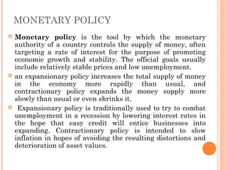 MONETARY POLICY
   Monetary policy is the tool by which the monetary
    authority of a country controls the supply of money, often
    targeting a rate of interest for the purpose of promoting
    economic growth and stability. The official goals usually
    include relatively stable prices and low unemployment.
   an expansionary policy increases the total supply of money
    in the economy more rapidly than usual, and
    contractionary policy expands the money supply more
    slowly than usual or even shrinks it.
    Expansionary policy is traditionally used to try to combat
    unemployment in a recession by lowering interest rates in
    the hope that easy credit will entice businesses into
    expanding. Contractionary policy is intended to slow
    inflation in hopes of avoiding the resulting distortions and
    deterioration of asset values.
 