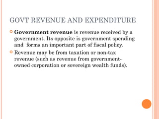 GOVT REVENUE AND EXPENDITURE
 Government revenue is revenue received by a
  government. Its opposite is government spending
  and forms an important part of fiscal policy.
 Revenue may be from taxation or non-tax
  revenue (such as revenue from government-
  owned corporation or sovereign wealth funds).
 