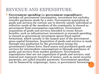 REVENUE AND EXPENDITURE.
   Government spending (or government expenditure)
    includes all government consumption, investment but excludes
    transfer payments made by a state. Government acquisition of
    goods and services for current use to directly satisfy individual or
    collective needs of the members of the community is classed as
    government final consumption expenditure. Government
    acquisition of goods and services intended to create future
    benefits, such as infrastructure investment or research spending,
    is classed as government investment (gross fixed capital
    formation), which usually is the largest part of the government
    gross capital formation. Acquisition of goods and services is made
    through own production by the government (using the
    government's labour force, fixed assets and purchased goods and
    services for intermediate consumption) or through purchases of
    goods and services from market producers. Government
    expenditures that are not acquisition of goods and services, and
    instead just represent transfers of money, such as social security
    payments, are called transfer payments. Government spending
    can be financed by seigniorage, taxes, or government borrowing
 
