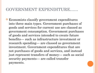 GOVERNMENT EXPENDITURE……

   Economists classify government expenditures
    into three main types. Government purchases of
    goods and services for current use are classed as
    government consumption. Government purchases
    of goods and services intended to create future
    benefits--- such as infrastructure investment or
    research spending--- are classed as government
    investment. Government expenditures that are
    not purchases of goods and services, and instead
    just represent transfers of money--- such as social
    security payments--- are called transfer
    payments.
 