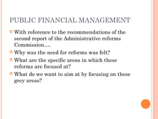 PUBLIC FINANCIAL MANAGEMENT
 With reference to the recommendations of the
  second report of the Administrative reforms
  Commission….
 Why was the need for reforms was felt?

 What are the specific areas in which these
  reforms are focused at?
 What do we want to aim at by focusing on these
  grey areas?
 