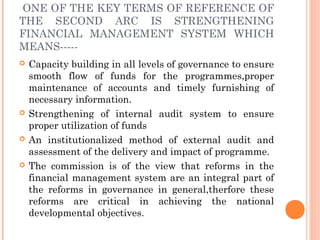 ONE OF THE KEY TERMS OF REFERENCE OF
THE SECOND ARC IS STRENGTHENING
FINANCIAL MANAGEMENT SYSTEM WHICH
MEANS-----
   Capacity building in all levels of governance to ensure
    smooth flow of funds for the programmes,proper
    maintenance of accounts and timely furnishing of
    necessary information.
   Strengthening of internal audit system to ensure
    proper utilization of funds
   An institutionalized method of external audit and
    assessment of the delivery and impact of programme.
   The commission is of the view that reforms in the
    financial management system are an integral part of
    the reforms in governance in general,therfore these
    reforms are critical in achieving the national
    developmental objectives.
 