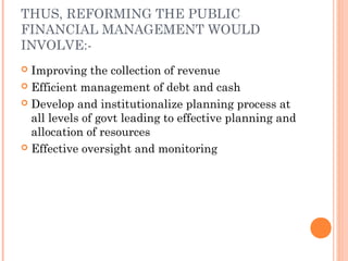 THUS, REFORMING THE PUBLIC
FINANCIAL MANAGEMENT WOULD
INVOLVE:-
 Improving the collection of revenue
 Efficient management of debt and cash

 Develop and institutionalize planning process at
  all levels of govt leading to effective planning and
  allocation of resources
 Effective oversight and monitoring
 