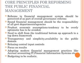 CORE PRINCIPLES FOR REFORMING
THE PUBLIC FINANCIAL
MANAGEMENT
   Reforms in financial management system should be
    perceived of as part of overall governance reforms
   Sound financial management should be the responsibility
    of all govt departments/agencies
   Prudent economic assumptions-tendency to be overly
    optimistic has to be avoided.
   Need to shift from the traditional bottom up approach to a
    top down framework
   Transparency and simplicity,availabilty in the public
    domain
   Relaxing central input controls
   Focus on results
   Adopting modern financial management practices like
    Accrual accounting,IT,Financial Information Systems etc.
   Budgeting to be realistic.
 