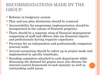 RECOMMENDATIONS MADE BY THE
GROUP-
   Reforms in budgetary system
   Plan and non plan distinction should be removed
   Accountability for programme implementation should be
    incorporated in the canons of financial propriety.
   There should be a separate wing of financial management
    comprising of staff and officers who are financial experts
    and professionals having requisite experience
   Provision for an independent and professionally competent
    internal audit
   Accrual accounting should be taken up in project mode and
    implemented in specific timeframe.
   Standing committee attached to each department while
    discussing the demand for grants must also discuss the
    internal control framework of each ministry as well as
    outstanding audit paras.
 