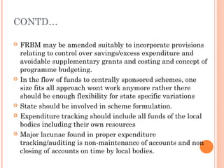 CONTD…

   FRBM may be amended suitably to incorporate provisions
    relating to control over savings/excess expenditure and
    avoidable supplementary grants and costing and concept of
    programme budgeting.
   In the flow of funds to centrally sponsored schemes, one
    size fits all approach wont work anymore rather there
    should be enough flexibility for state specific variations
   State should be involved in scheme formulation.
   Expenditure tracking should include all funds of the local
    bodies including their own resources
   Major lacunae found in proper expenditure
    tracking/auditing is non-maintenance of accounts and non
    closing of accounts on time by local bodies.
 