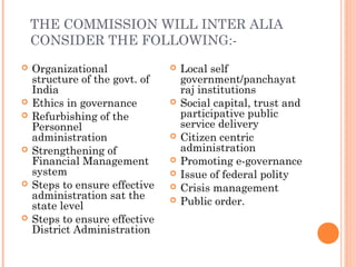 THE COMMISSION WILL INTER ALIA
    CONSIDER THE FOLLOWING:-
   Organizational                 Local self
    structure of the govt. of       government/panchayat
    India                           raj institutions
   Ethics in governance           Social capital, trust and
   Refurbishing of the             participative public
    Personnel                       service delivery
    administration                 Citizen centric
   Strengthening of                administration
    Financial Management           Promoting e-governance
    system                         Issue of federal polity
   Steps to ensure effective      Crisis management
    administration sat the
    state level
                                   Public order.
   Steps to ensure effective
    District Administration
 
