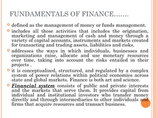 FUNDAMENTALS OF FINANCE…….
   defined as the management of money or funds management.
   includes all those activities that includes the origination,
    marketing and management of cash and money through a
    variety of capital accounts, instruments and markets created
    for transacting and trading assets, liabilities and risks.
   addresses the ways in which individuals, businesses and
    organizations raise, allocate and use monetary resources
    over time, taking into account the risks entailed in their
    projects .
   it is conceptualized, structured, and regulated by a complex
    system of power relations within political economies across
    state and global markets. Finance is both art and science.
   Financial system consists of public and private interests
    and the markets that serve them. It provides capital from
    individual and institutional investors who transfer money
    directly and through intermediaries to other individuals and
    firms that acquire resources and transact business.
 