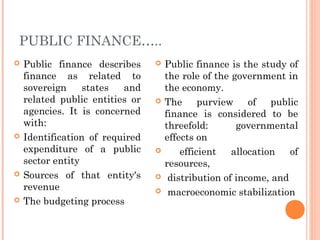 PUBLIC FINANCE…..
   Public finance describes        Public finance is the study of
    finance as related to            the role of the government in
    sovereign     states  and        the economy.
    related public entities or      The purview of public
    agencies. It is concerned        finance is considered to be
    with:                            threefold:       governmental
   Identification of required       effects on
    expenditure of a public             efficient   allocation   of
    sector entity                    resources,
   Sources of that entity's         distribution of income, and
    revenue                          macroeconomic stabilization
   The budgeting process
 