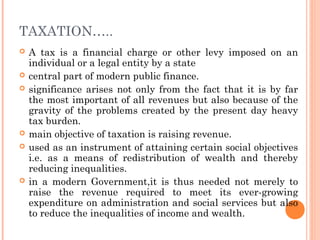 TAXATION…..
   A tax is a financial charge or other levy imposed on an
    individual or a legal entity by a state
   central part of modern public finance.
   significance arises not only from the fact that it is by far
    the most important of all revenues but also because of the
    gravity of the problems created by the present day heavy
    tax burden.
   main objective of taxation is raising revenue.
   used as an instrument of attaining certain social objectives
    i.e. as a means of redistribution of wealth and thereby
    reducing inequalities.
   in a modern Government,it is thus needed not merely to
    raise the revenue required to meet its ever-growing
    expenditure on administration and social services but also
    to reduce the inequalities of income and wealth.
 