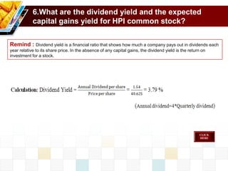 6.What are the dividend yield and the expected
capital gains yield for HPI common stock?
Remind : Dividend yield is a financial ratio that shows how much a company pays out in dividends each
year relative to its share price. In the absence of any capital gains, the dividend yield is the return on
investment for a stock.
 
