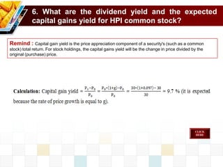 6. What are the dividend yield and the expected
capital gains yield for HPI common stock?
Remind : Capital gain yield is the price appreciation component of a security's (such as a common
stock) total return. For stock holdings, the capital gains yield will be the change in price divided by the
original (purchase) price.
 