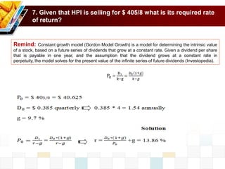 7. Given that HPI is selling for $ 405/8 what is its required rate
of return?
Remind: Constant growth model (Gordon Model Growth) is a model for determining the intrinsic value
of a stock, based on a future series of dividends that grow at a constant rate. Given a dividend per share
that is payable in one year, and the assumption that the dividend grows at a constant rate in
perpetuity, the model solves for the present value of the infinite series of future dividends (Investopedia).
 