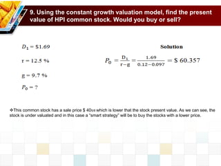 9. Using the constant growth valuation model, find the present
value of HPI common stock. Would you buy or sell?
This common stock has a sale price $ 405/8 which is lower that the stock present value. As we can see, the
stock is under valuated and in this case a “smart strategy” will be to buy the stocks with a lower price.
 
