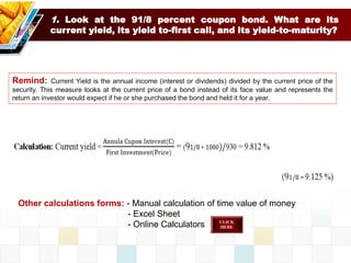1. Look at the 91/8 percent coupon bond. What are its
current yield, its yield to-first call, and its yield-to-maturity?
Remind: Current Yield is the annual income (interest or dividends) divided by the current price of the
security. This measure looks at the current price of a bond instead of its face value and represents the
return an investor would expect if he or she purchased the bond and held it for a year.
Other calculations forms: - Manual calculation of time value of money
- Excel Sheet
- Online Calculators
 