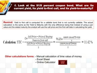 1. Look at the 91/8 percent coupon bond. What are its
current yield, its yield to-first call, and its yield-to-maturity?
Remind: Yield to first call is computed for a callable bond that is not currently callable. The actual
calculation is the same as the Yield to Maturity with the only difference being that instead of using a par
value and the stated maturity the analyst will use the call price and the first call date in calculating the yield.
Other calculations forms: - Manual calculation of time value of money
- Excel Sheet
- Online Calculator
 