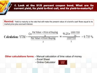 1. Look at the 91/8 percent coupon bond. What are its
current yield, its yield to-first call, and its yield-to-maturity?
Remind: Yield to maturity is the rate that will make the present value of a bond's cash flows equal to its
market price plus accrued interest.
Other calculations forms: - Manual calculation of time value of money
- Excel Sheet
- Online Calculator
 