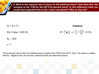 4. What is the required rate of return for the preferred stock? How does this rate
compare to the YTM for the HPI 91/8 percent bond? Is this difference what you
would have expected from a risk / return standpoint? Why or why not?
The required rate of return for preferred stock is higher than YTM for the HPI 9 bond. The reason is related
with the degree of risk. As we know, preferred stocks are riskier than bonds.
 