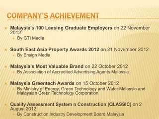  Malaysia’s 100 Leasing Graduate Employers on 22 November
2012
 By GTI Media
 South East Asia Property Awards 2012 on 21 November 2012
 By Ensign Media
 Malaysia’s Most Valuable Brand on 22 October 2012
 By Association of Accredited Advertising Agents Malaysia
 Malaysia Greentech Awards on 15 October 2012
 By Ministry of Energy, Green Technology and Water Malaysia and
Malaysian Green Technology Corporation
 Quality Assessment System n Construction (QLASSIC) on 2
August 2012
 By Construction Industry Development Board Malaysia
 