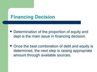 Financing Decision
 Determination of the proportion of equity and
dept is the main issue in financing decision.
 Once the best combination of debt and equity is
determined, the next step is raising appropriate
amount through available sources.
 