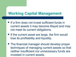 Working Capital Management
 If a firm does not invest sufficient funds in
current assets it may become illiquid and may
not meet its current obligations.
 The financial manager should develop proper
techniques of managing current assets so that
neither insufficient nor unnecessary funds are
invested in current assets.
 If the current asset are large, the firm would
lose its profitability and liquidity.
 