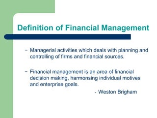 Definition of Financial Management
– Managerial activities which deals with planning and
controlling of firms and financial sources.
– Financial management is an area of financial
decision making, harmonsing individual motives
and enterprise goals.
- Weston Brigham
 