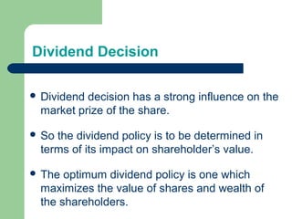 Dividend Decision
 Dividend decision has a strong influence on the
market prize of the share.
 So the dividend policy is to be determined in
terms of its impact on shareholder’s value.
 The optimum dividend policy is one which
maximizes the value of shares and wealth of
the shareholders.
 