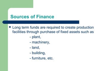 Sources of Finance
 Long term funds are required to create production
facilities through purchase of fixed assets such as
- plant,
- machinery,
- land,
- building,
- furniture, etc.
 