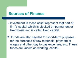 Sources of Finance
- Investment in these asset represent that part of
firm’s capital which is blocked on permanent or
fixed basis and is called fixed capital.
 Funds are also needed for short-term purposes
for the purchase of raw materials, payment of
wages and other day to day expenses, etc. These
funds are known as working capital.
 