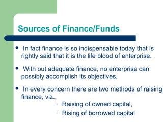 Sources of Finance/Funds
 In fact finance is so indispensable today that is
rightly said that it is the life blood of enterprise.
 With out adequate finance, no enterprise can
possibly accomplish its objectives.
 In every concern there are two methods of raising
finance, viz.,
- Raising of owned capital,
- Rising of borrowed capital
 