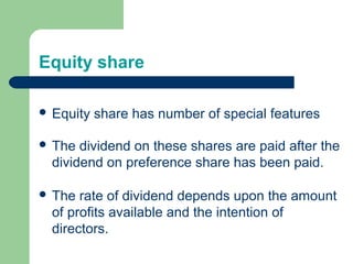 Equity share
 Equity share has number of special features
 The dividend on these shares are paid after the
dividend on preference share has been paid.
 The rate of dividend depends upon the amount
of profits available and the intention of
directors.
 