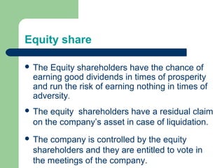 Equity share
 The Equity shareholders have the chance of
earning good dividends in times of prosperity
and run the risk of earning nothing in times of
adversity.
 The equity shareholders have a residual claim
on the company’s asset in case of liquidation.
 The company is controlled by the equity
shareholders and they are entitled to vote in
the meetings of the company.
 