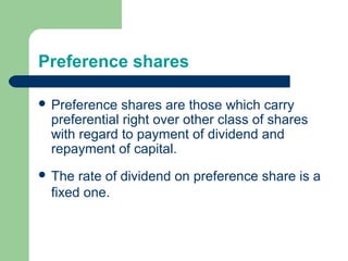Preference shares
 Preference shares are those which carry
preferential right over other class of shares
with regard to payment of dividend and
repayment of capital.
 The rate of dividend on preference share is a
fixed one.
 