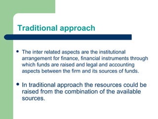Traditional approach
 The inter related aspects are the institutional
arrangement for finance, financial instruments through
which funds are raised and legal and accounting
aspects between the firm and its sources of funds.
 In traditional approach the resources could be
raised from the combination of the available
sources.
 