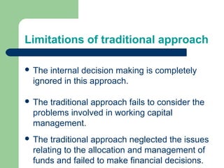 Limitations of traditional approach
 The internal decision making is completely
ignored in this approach.
 The traditional approach fails to consider the
problems involved in working capital
management.
 The traditional approach neglected the issues
relating to the allocation and management of
funds and failed to make financial decisions.
 
