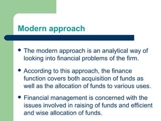 Modern approach
 The modern approach is an analytical way of
looking into financial problems of the firm.
 According to this approach, the finance
function covers both acquisition of funds as
well as the allocation of funds to various uses.
 Financial management is concerned with the
issues involved in raising of funds and efficient
and wise allocation of funds.
 
