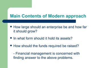 Main Contents of Modern approach
 How large should an enterprise be and how far
it should grow?
 In what form should it hold its assets?
 How should the funds required be raised?
- Financial management is concerned with
finding answer to the above problems.
 