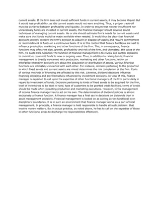 current assets. If the firm does not invest sufficient funds in current assets, it may become illiquid. But
it would lose profitability, as idle current assets would not earn anything. Thus, a proper trade-off
must be achieved between profitability and liquidity. In order to ensure that neither insufficient nor
unnecessary funds are invested in current assets, the financial manager should develop sound
techniques of managing current assets. He or she should estimate firm’s needs for current assets and
make sure that funds would be made available when needed. It would thus be clear that financial
decisions directly concern the firm’s decision to acquire or dispose off assets and require commitment
or recommitment of funds on a continuous basis. It is in this context that finance functions are said to
influence production, marketing and other functions of the firm. This, in consequence, finance
functions may affect the size, growth, profitability and risk of the firm, and ultimately, the value of the
firm. To quote Ezra Solomon The function of financial management is to review and control decisions
to commit or recommit funds to new or ongoing uses. Thus, in addition to raising funds, financial
management is directly concerned with production, marketing and other functions, within an
enterprise whenever decisions are about the acquisition or distribution of assets. Various financial
functions are intimately connected with each other. For instance, decision pertaining to the proportion
in which fixed assets and current assets are mixed determines the risk complexion of the firm. Costs
of various methods of financing are affected by this risk. Likewise, dividend decisions influence
financing decisions and are themselves influenced by investment decisions. In view of this, finance
manager is expected to call upon the expertise of other functional managers of the firm particularly in
regard to investment of funds. Decisions pertaining to kinds of fixed assets to be acquired for the firm,
level of inventories to be kept in hand, type of customers to be granted credit facilities, terms of credit
should be made after consulting production and marketing executives. However, in the management
of income finance manager has to act on his own. The determination of dividend policies is almost
exclusively a finance function. A finance manager has a final say in decisions on dividends than in
asset management decisions. Financial management is looked on as cutting across functional even
disciplinary boundaries. It is in such an environment that finance manager works as a part of total
management. In principle, a finance manager is held responsible to handle all such problem: that
involve money matters. But in actual practice, as noted above, he has to call on the expertise of those
in other functional areas to discharge his responsibilities effectively.

 