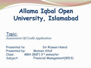 Topic:
Assessment Of Credit Application
Presented to: Sir Rizwan Hamid
Presented by: Mateen Altaf
Class: MBA (B&F) 3rd semester
Subject: Financial Management(8513)
Allama Iqbal Open
University, Islamabad
 